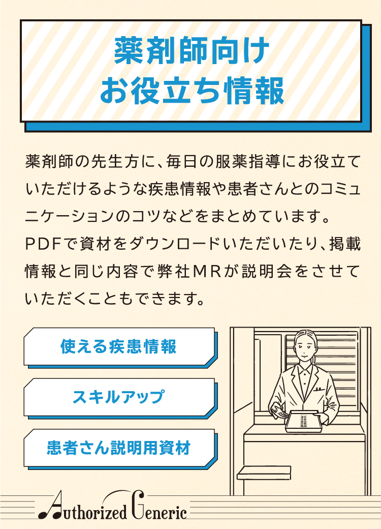 薬剤師向けお役立ち情報 薬剤師の先生方に、毎日の服薬指導にお役立ていただけるような疾患情報や患者さんとのコミュニケーションのコツなどをまとめています。PDFで資材をダウンロードいただいたり、掲載情報と同じ内容で弊社MRが説明会をさせていただくこともできます。