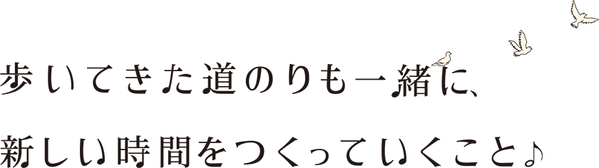 歩いてきた道のりも一緒に、新しい時間をつくっていくこと♪
