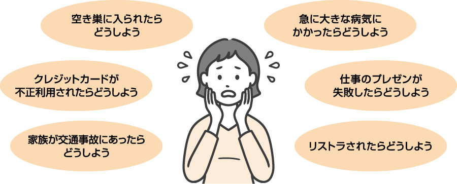 空き巣に入られたらどうしよう クレジットカードが不正利用されたらどうしよう 家族が交通事故にあったらどうしよう 急に大きな病気にかかったらどうしよう 仕事のプレゼンが失敗したらどうしよう リストラされたらどうしよう