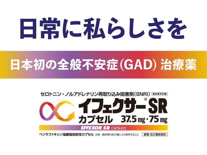 日常に私らしさを 日本初の全般不安症（GAD）治療薬 セロトニン・ノルアドレナリン再取り込み阻害剤（SNRI）薬価基準収載 イフェクサーSR カプセル 37.5mg・75mg EFFEXOR SR CAPSULES ベンラファキシン塩酸塩徐放性カプセル 注意 医師等の処方箋により使用すること 劇薬 処方箋医薬品
